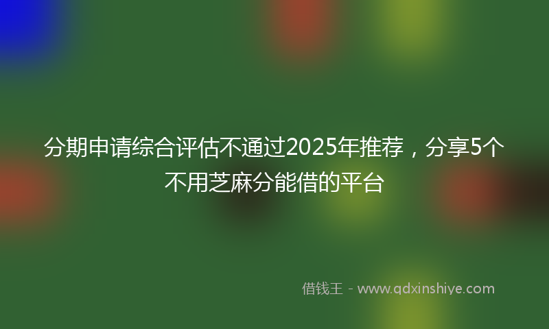 分期申请综合评估不通过2025年推荐，分享5个不用芝麻分能借的平台