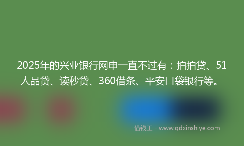 2025年的兴业银行网申一直不过有：拍拍贷、51人品贷、读秒贷、360借条、平安口袋银行等。
