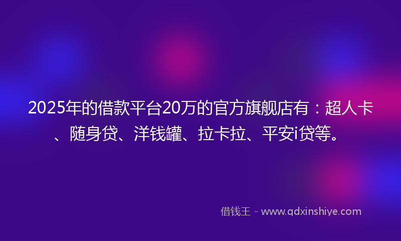 2025年的借款平台20万的官方旗舰店有：超人卡、随身贷、洋钱罐、拉卡拉、平安i贷等。