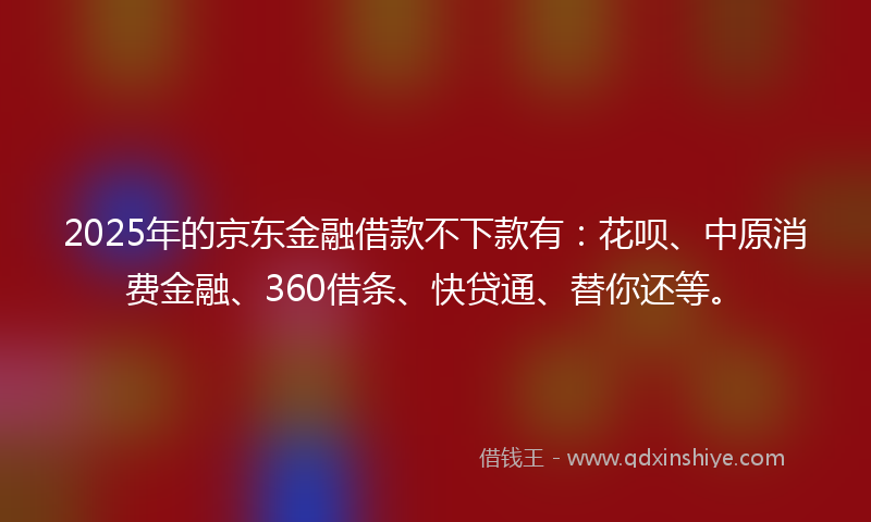 2025年的京东金融借款不下款有:花呗、中原消费金融、360借条、快贷通、替你还等。