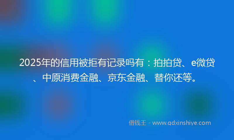 2025年的信用被拒有记录吗有：拍拍贷、e微贷、中原消费金融、京东金融、替你还等。