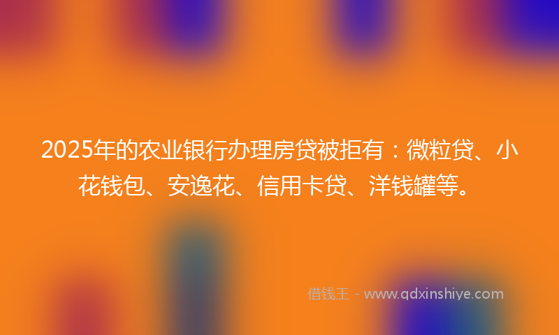 2025年的农业银行办理房贷被拒有：微粒贷、小花钱包、安逸花、信用卡贷、洋钱罐等。