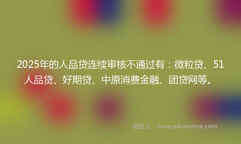 2025年的人品贷连续审核不通过有：微粒贷、51人品贷、好期贷、中原消费金融、团贷网等。