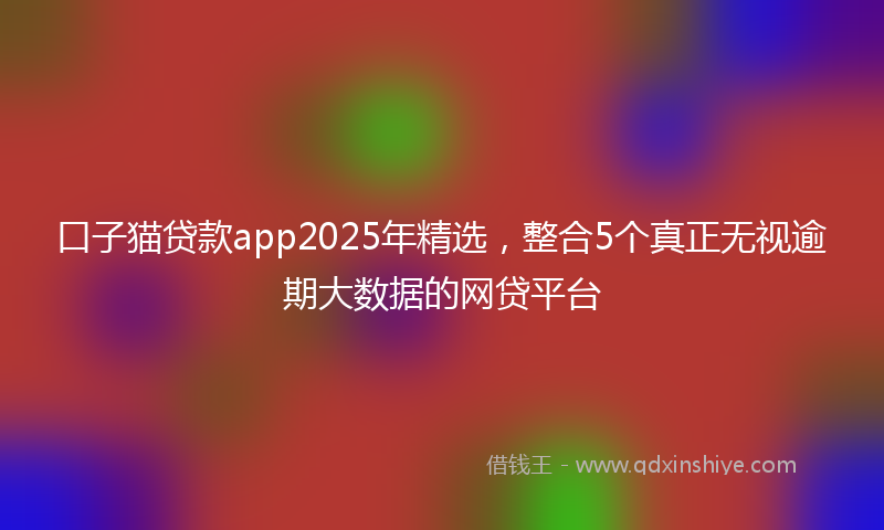 口子猫贷款app2025年精选，整合5个真正无视逾期大数据的网贷平台
