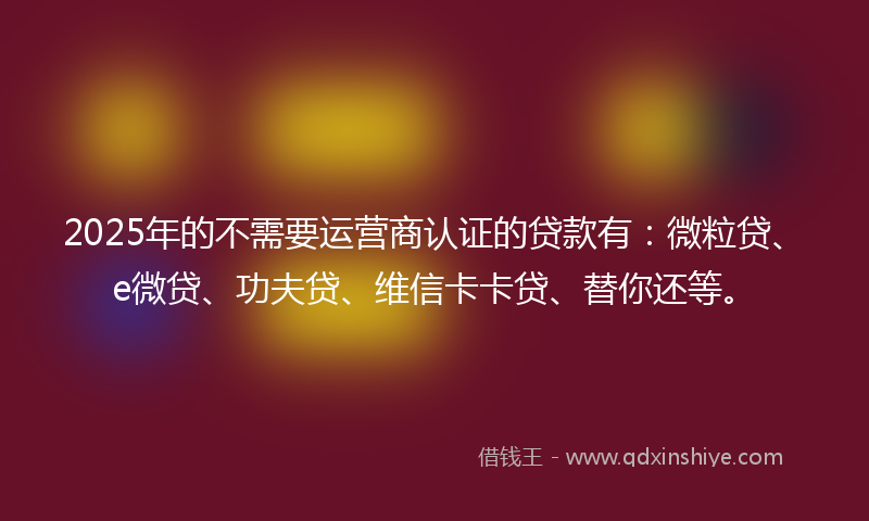 2025年的不需要运营商认证的贷款有：微粒贷、e微贷、功夫贷、维信卡卡贷、替你还等。