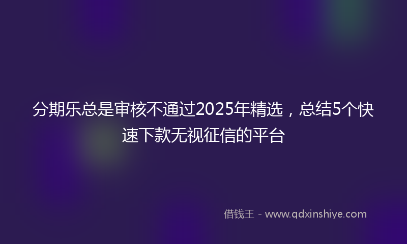 分期乐总是审核不通过2025年精选，总结5个快速下款无视征信的平台