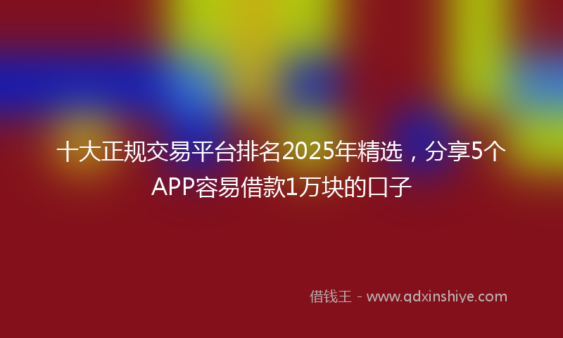 十大正规交易平台排名2025年精选，分享5个APP容易借款1万块的口子