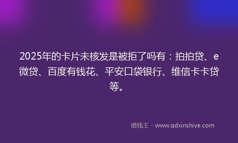 2025年的卡片未核发是被拒了吗有：拍拍贷、e微贷、百度有钱花、平安口袋银行、维信卡卡贷等。