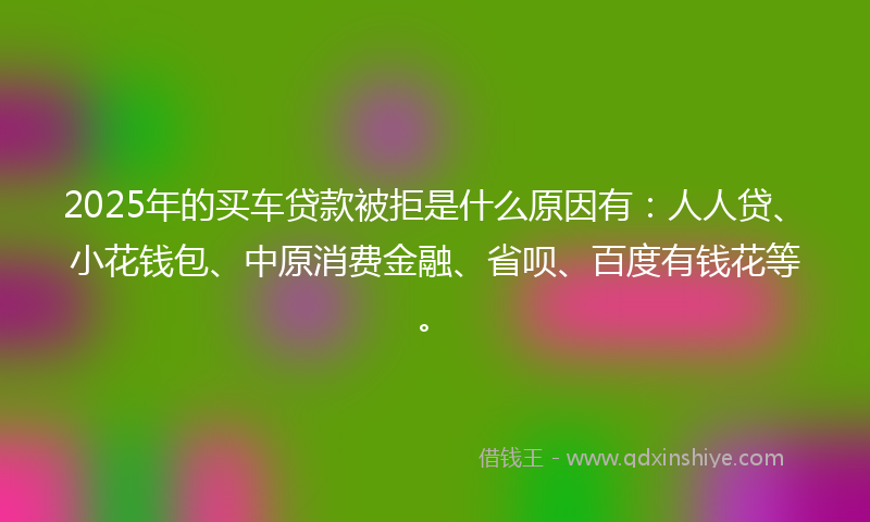 2025年的买车贷款被拒是什么原因有：人人贷、小花钱包、中原消费金融、省呗、百度有钱花等。