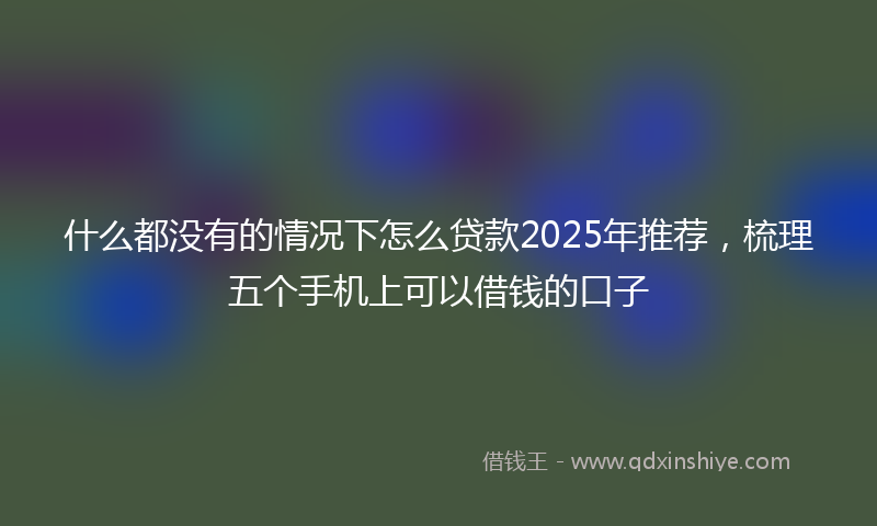 什么都没有的情况下怎么贷款2025年推荐，梳理五个手机上可以借钱的口子