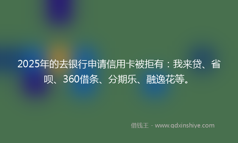 2025年的去银行申请信用卡被拒有：我来贷、省呗、360借条、分期乐、融逸花等。