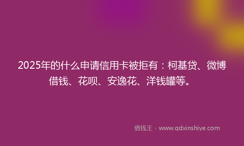 2025年的什么申请信用卡被拒有：柯基贷、微博借钱、花呗、安逸花、洋钱罐等。