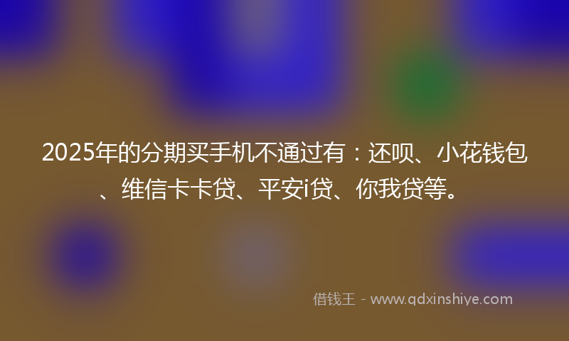 2025年的分期买手机不通过有：还呗、小花钱包、维信卡卡贷、平安i贷、你我贷等。