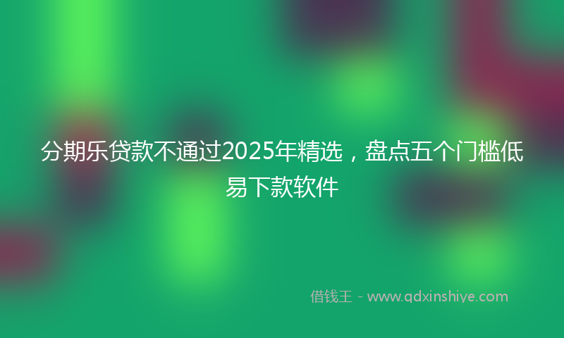 分期乐贷款不通过2025年精选，盘点五个门槛低易下款软件