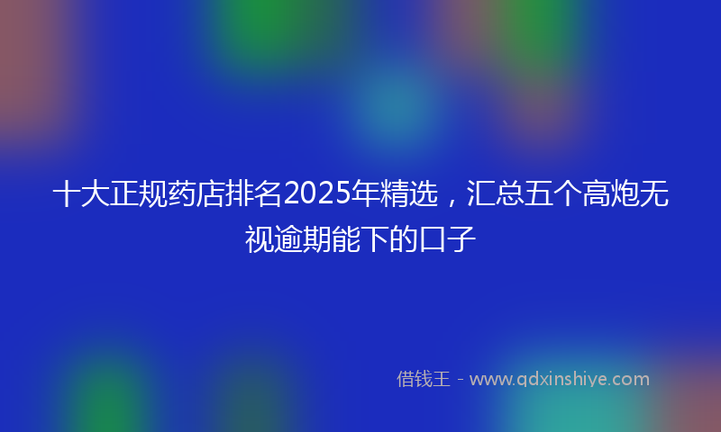 十大正规药店排名2025年精选，汇总五个高炮无视逾期能下的口子