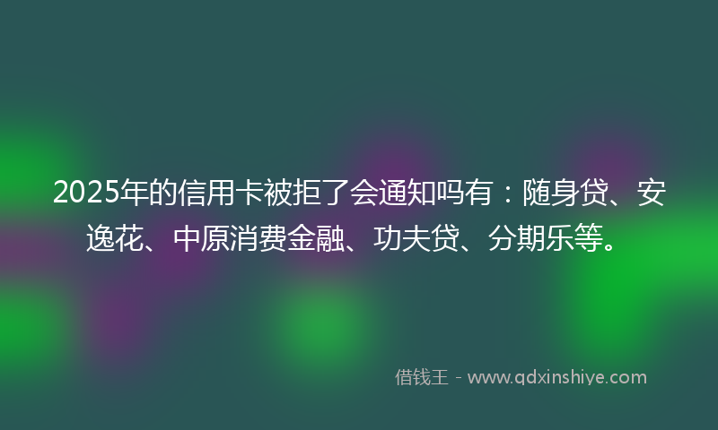 2025年的信用卡被拒了会通知吗有：随身贷、安逸花、中原消费金融、功夫贷、分期乐等。