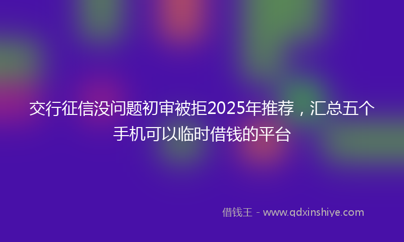 交行征信没问题初审被拒2025年推荐,汇总五个手机可以临时借钱的平台
