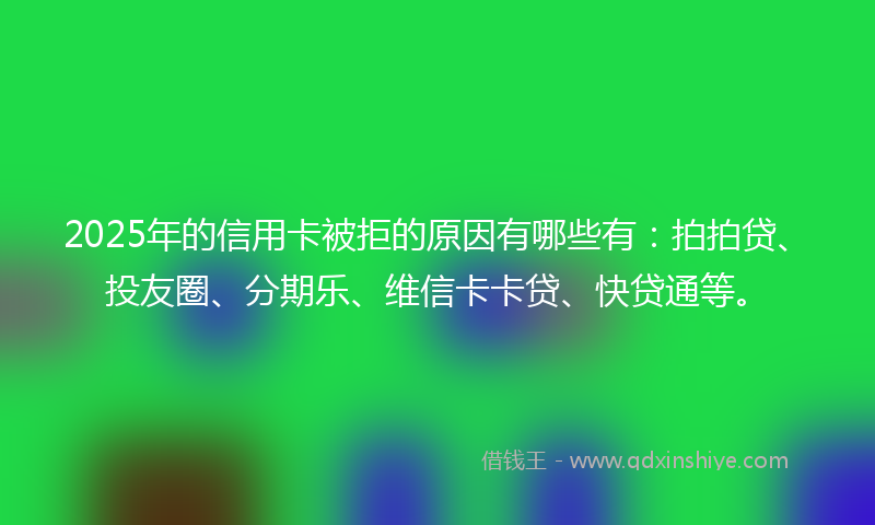 2025年的信用卡被拒的原因有哪些有：拍拍贷、投友圈、分期乐、维信卡卡贷、快贷通等。