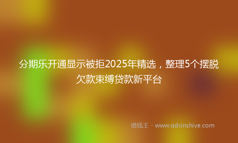 分期乐开通显示被拒2025年精选，整理5个摆脱欠款束缚贷款新平台