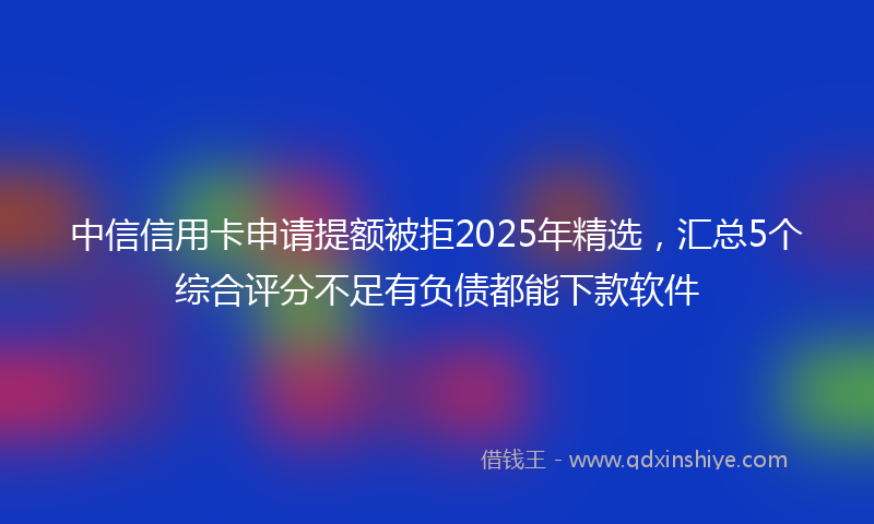 中信信用卡申请提额被拒2025年精选，汇总5个综合评分不足有负债都能下款软件