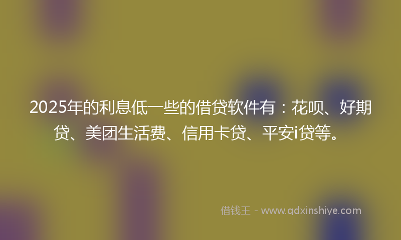 2025年的利息低一些的借贷软件有：花呗、好期贷、美团生活费、信用卡贷、平安i贷等。