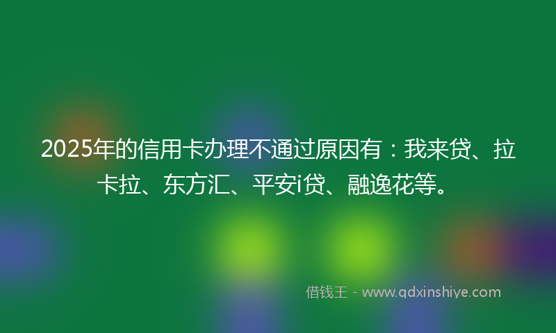 2025年的信用卡办理不通过原因有：我来贷、拉卡拉、东方汇、平安i贷、融逸花等。