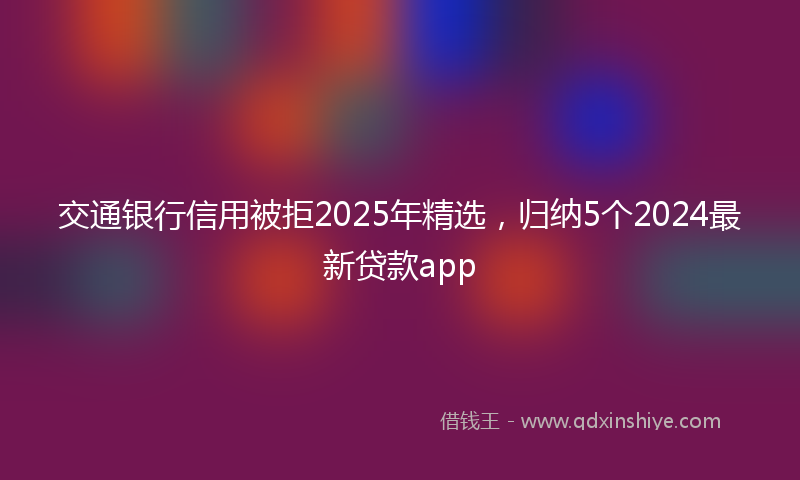 交通银行信用被拒2025年精选，归纳5个2024最新贷款app