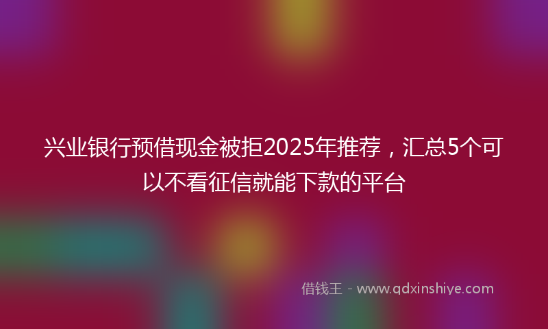 兴业银行预借现金被拒2025年推荐，汇总5个可以不看征信就能下款的平台