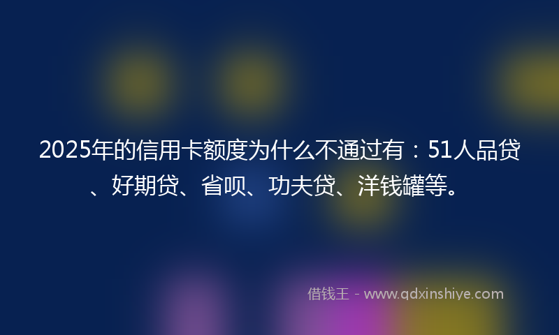 2025年的信用卡额度为什么不通过有：51人品贷、好期贷、省呗、功夫贷、洋钱罐等。