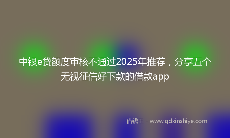 中银e贷额度审核不通过2025年推荐，分享五个无视征信好下款的借款app