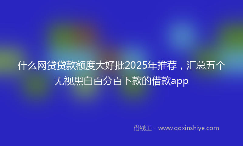 什么网贷贷款额度大好批2025年推荐，汇总五个无视黑白百分百下款的借款app