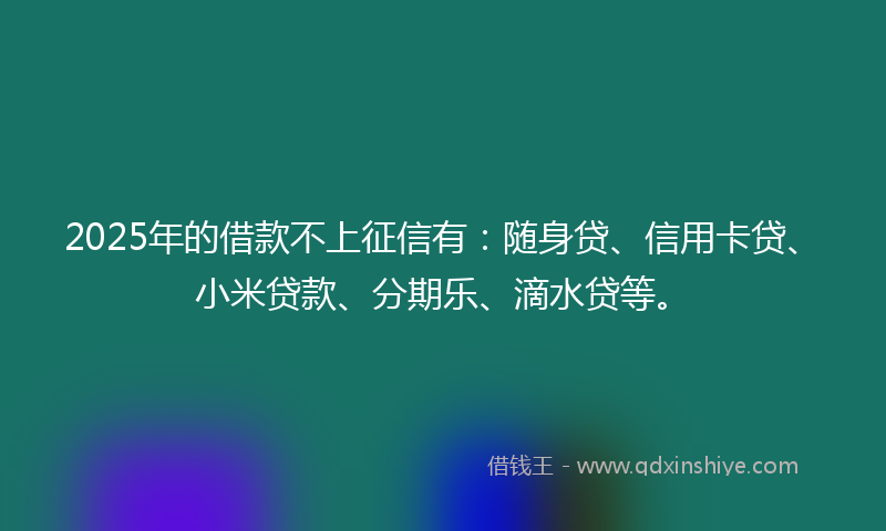 2025年的借款不上征信有：随身贷、信用卡贷、小米贷款、分期乐、滴水贷等。