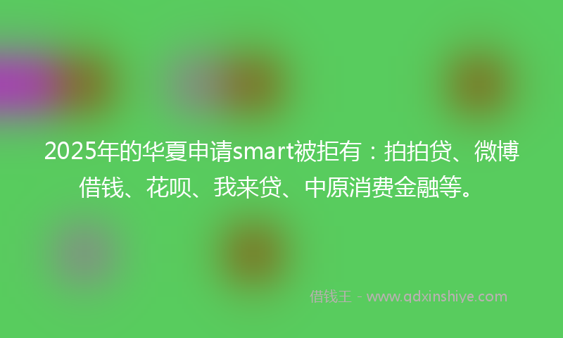 2025年的华夏申请smart被拒有：拍拍贷、微博借钱、花呗、我来贷、中原消费金融等。