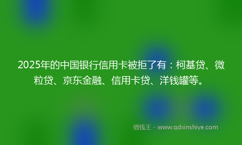2025年的中国银行信用卡被拒了有：柯基贷、微粒贷、京东金融、信用卡贷、洋钱罐等。