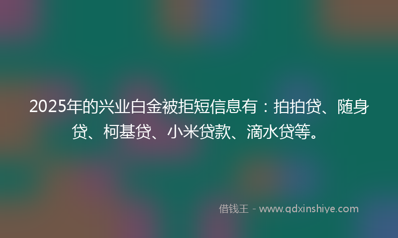 2025年的兴业白金被拒短信息有：拍拍贷、随身贷、柯基贷、小米贷款、滴水贷等。