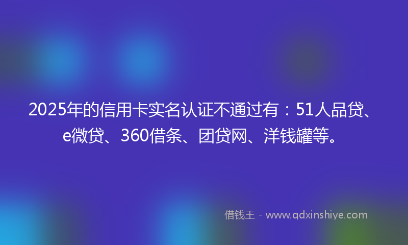 2025年的信用卡实名认证不通过有：51人品贷、e微贷、360借条、团贷网、洋钱罐等。