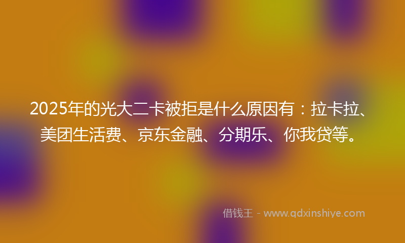 2025年的光大二卡被拒是什么原因有：拉卡拉、美团生活费、京东金融、分期乐、你我贷等。
