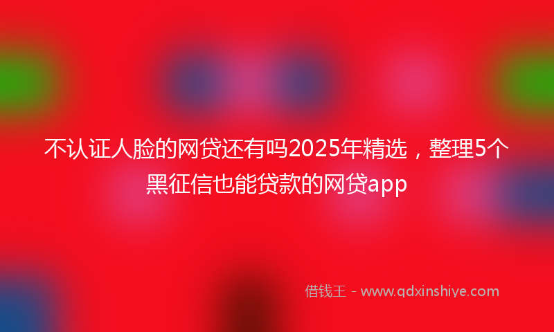 不认证人脸的网贷还有吗2025年精选，整理5个黑征信也能贷款的网贷app