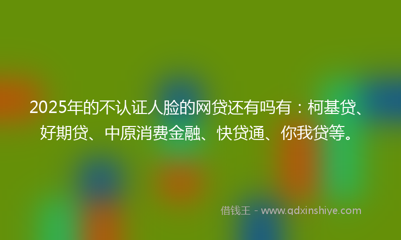2025年的不认证人脸的网贷还有吗有：柯基贷、好期贷、中原消费金融、快贷通、你我贷等。