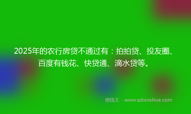 2025年的农行房贷不通过有：拍拍贷、投友圈、百度有钱花、快贷通、滴水贷等。