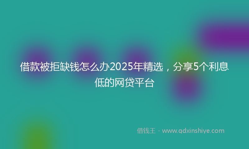 借款被拒缺钱怎么办2025年精选，分享5个利息低的网贷平台