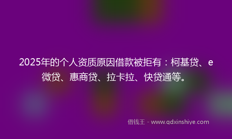 2025年的个人资质原因借款被拒有：柯基贷、e微贷、惠商贷、拉卡拉、快贷通等。