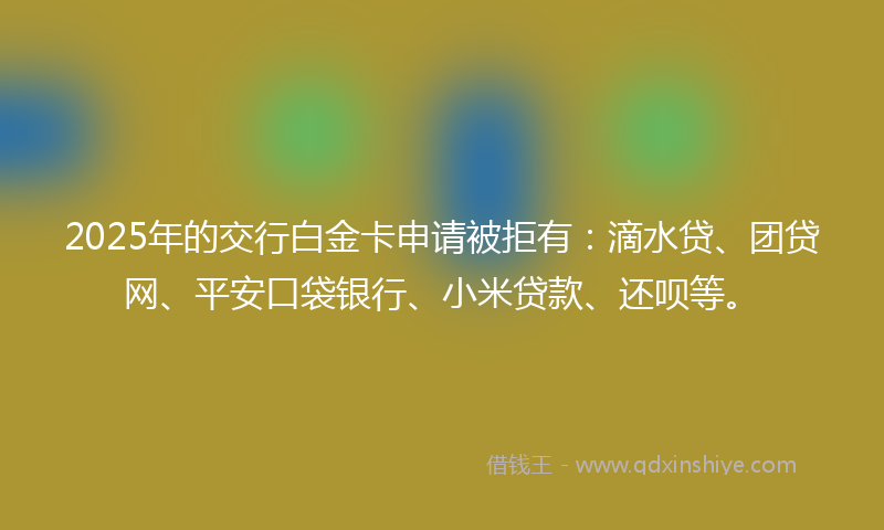 2025年的交行白金卡申请被拒有:滴水贷、团贷网、平安口袋银行、小米贷款、还呗等。