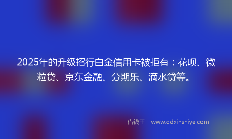2025年的升级招行白金信用卡被拒有：花呗、微粒贷、京东金融、分期乐、滴水贷等。