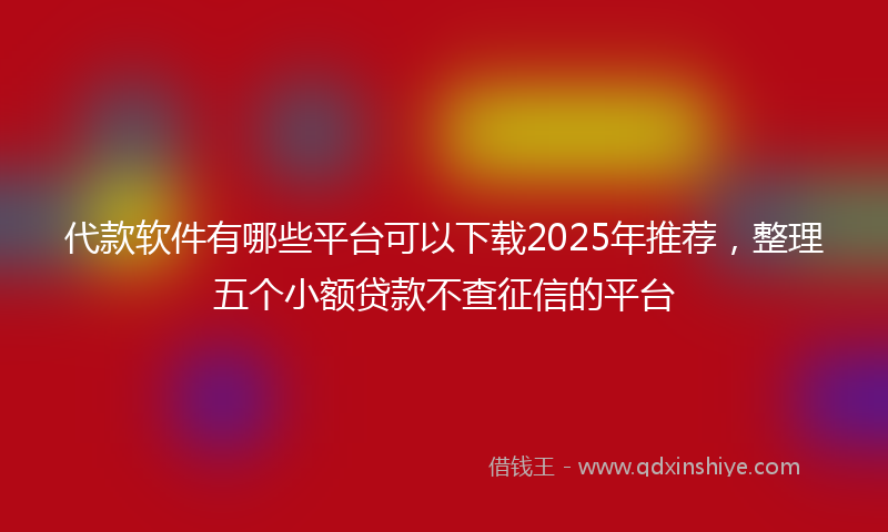 代款软件有哪些平台可以下载2025年推荐，整理五个小额贷款不查征信的平台