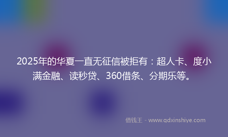 2025年的华夏一直无征信被拒有：超人卡、度小满金融、读秒贷、360借条、分期乐等。