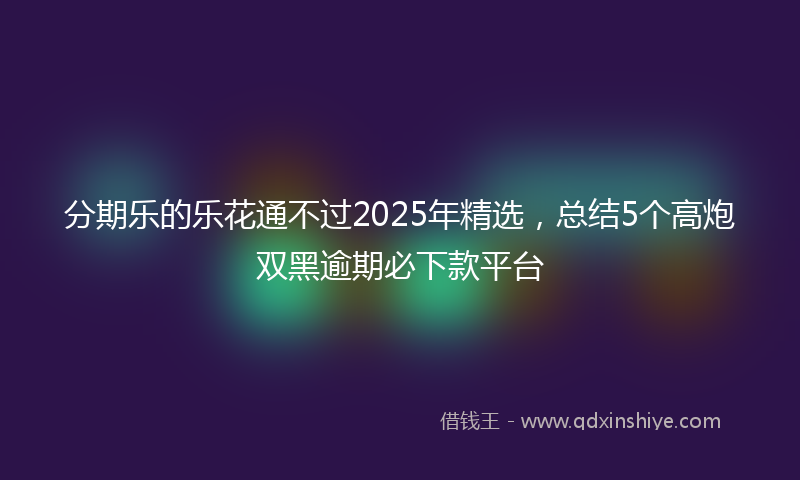 分期乐的乐花通不过2025年精选，总结5个高炮双黑逾期必下款平台