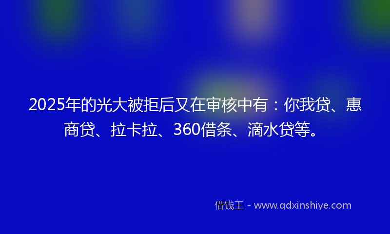2025年的光大被拒后又在审核中有：你我贷、惠商贷、拉卡拉、360借条、滴水贷等。