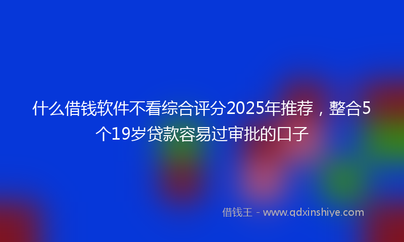 什么借钱软件不看综合评分2025年推荐，整合5个19岁贷款容易过审批的口子