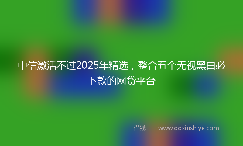 中信激活不过2025年精选，整合五个无视黑白必下款的网贷平台